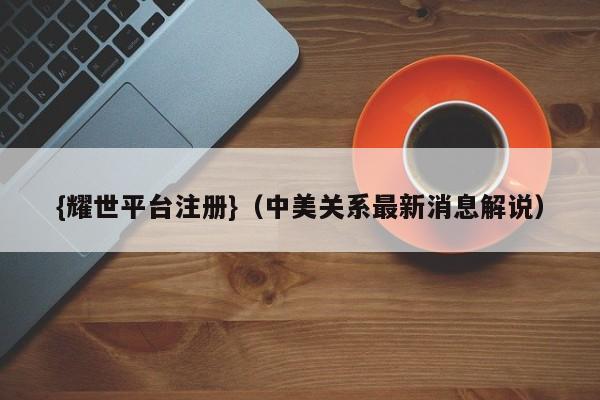 {耀世平台注册}(中美关系最新消息解说)