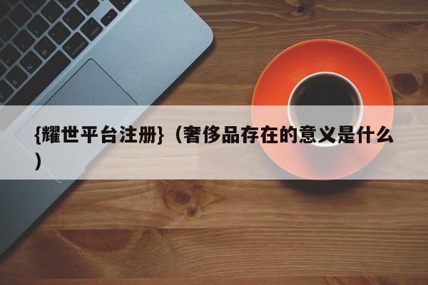 {耀世平台注册}(奢侈品存在的意义是什么)