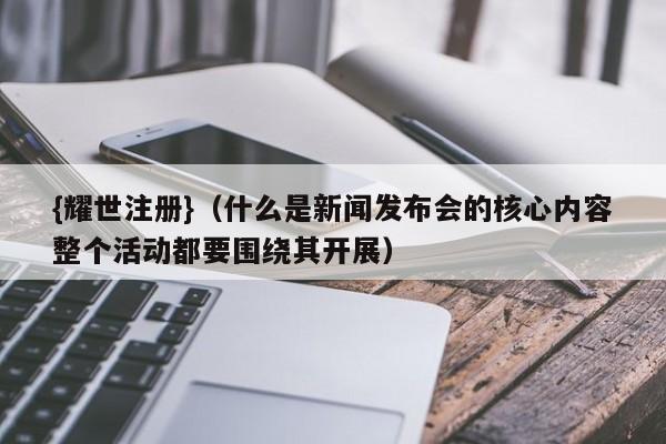 {耀世注册}(什么是新闻发布会的核心内容整个活动都要围绕其开展)