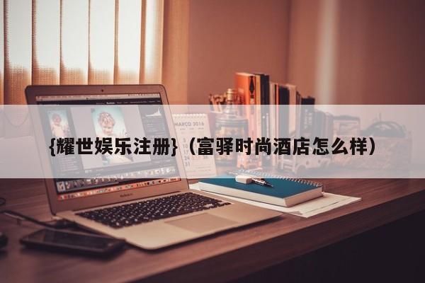 {耀世娱乐注册}(富驿时尚酒店怎么样)