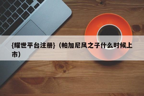 {耀世平台注册}(帕加尼风之子什么时候上市)