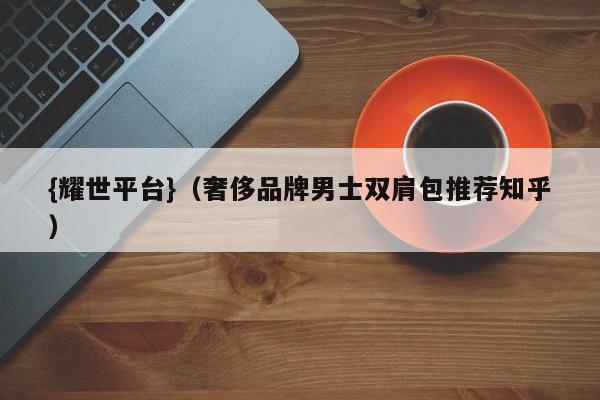 {耀世平台}(奢侈品牌男士双肩包推荐知乎)