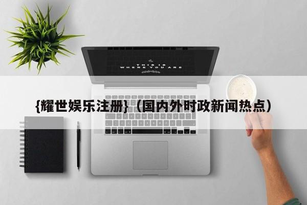 {耀世娱乐注册}(国内外时政新闻热点)