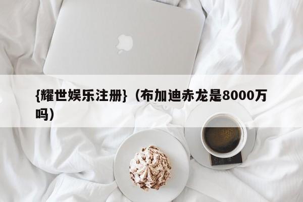 {耀世娱乐注册}(布加迪赤龙是8000万吗)